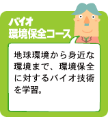 バイオ環境保全コース：地球環境から身近な環境まで、バイオの環境保全に対しての技術力を学習。
