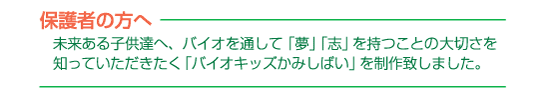 保護者の方へ　未来ある子供達へ、バイオを通して「夢」「志」を持つことの大切さを知っていただきたく「バイオキッズかみしばい」を制作致しました。